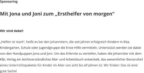 Sponsoring  Mit Jona und Joni zum Ersthelfer von morgen   Wir sind dabei!  Helfen ist stark, heit es bei den Johannitern, die seit Jahren erfolgreich Kindern in Kita,  Kindergarten, Schule oder Jugendgruppe die Erste Hilfe vermitteln. Untersttzt werden sie dabei  von den Handpuppen Jona und Joni. Um das Erlernte zu vertiefen, haben die Johanniter mit dem  K&L Verlag ein leichtverstndliches Mal- und Arbeitsbuch entwickelt, das wesentlicher Bestandteil  eines Unterrichtspaketes fr Kinder im Alter von acht bis elf Jahren ist. Wir finden: Das ist eine  gute Sache!